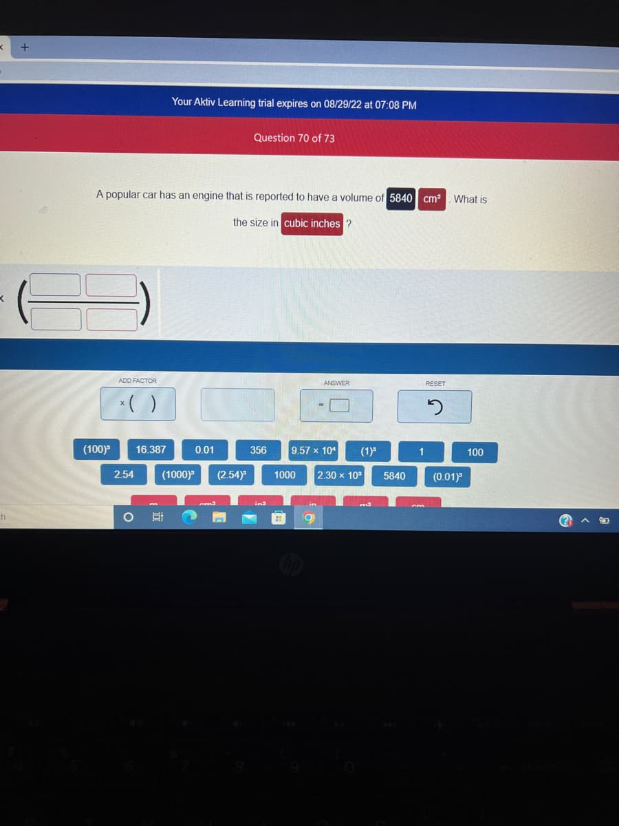 < +
ch
(100)³
A popular car has an engine that is reported to have a volume of 5840 cm³
the size in cubic inches?
ADD FACTOR
x( )
2.54
16.387
Your Aktiv Learning trial expires on 08/29/22 at 07:08 PM
O Si
0.01
(1000)³ (2.54)³
cm3
Question 70 of 73
n
356
in3
ANSWER
9.57 x 104
9
(1) ³
1000 2.30 x 10³
5840
1
cm
RESET
2
What is
(0.01)³
100
(?)