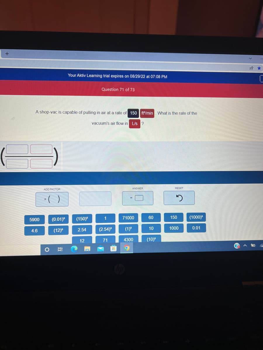 +
5900
A shop-vac is capable of pulling in air at a rate of 150 ft/min. What is the rate of the
4.6
ADD FACTOR
x()
(0.01)³
(12)³
Your Aktiv Learning trial expires on 08/29/22 at 07:08 PM
O Ai
(150)³
2.54
Question 71 of 73
12
vacuum's air flow in L/s ?
1
(2.54)³
71
#
ANSWER
71000
(1)³
4300
9
60
10
(10)³
RESET
2
150
1000
(1000)
0.01
2 ★
c