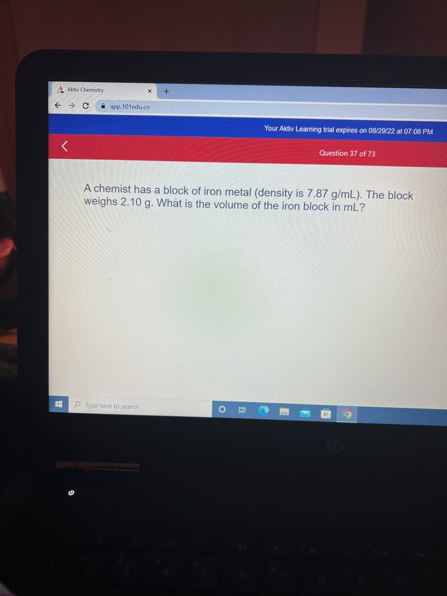 Aktiv Chemistry
<
X +
app.101edu.co
Type here to search
Your Aktiv Learning trial expires on 08/29/22 at 07:08 PM
A chemist has a block of iron metal (density is 7.87 g/mL). The block
weighs 2.10 g. What is the volume of the iron block in mL?
O S
Question 37 of 73
