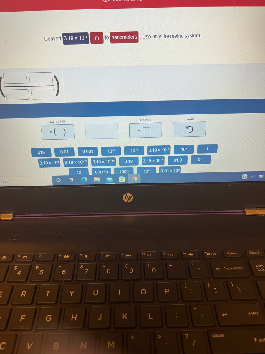 arch
E
C
$
4
101
R
F
V
15
%
Convert 3.19 × 10-5
5
ADD FACTOR
* ( )
319
3.19 x 104 3.19 x 10-12 3.19 x 10-14
0.0319
T
0.01
G
O
16
40
6
Y
10
0.001
H
&
7
m to nanometers Use only the metric system.
BN
U
10-⁰
J
[+
8
M
1000
#
fo
3.19
10⁰
144
(
O
9
ANSWER
3.19 x 10-
10⁰
fo
JI
K
3.19 x 10"
O
▶11
)
O
L
3.19 x 10⁰
f11
PI
P
:
31.9
;
RESET
10⁰
S
112
{
?
+
[
44
0.1
=
1
$
1
ins
prt sc
}
← backspace
]
delete
(
pause
home.
num
lock
enter
T shi