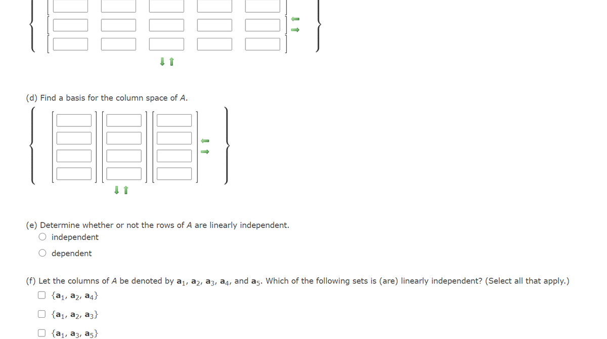 (d) Find a basis for the column space of A.
(e) Determine whether or not the rows of A are linearly independent.
O independent
dependent
(f) Let the columns of A be denoted by a1, a2, a3, a4, and a5. Which of the following sets is (are) linearly independent? (Select all that apply.)
O {a1, a2, a4}
{a1, a2, a3}
{a1, a3, a5}
