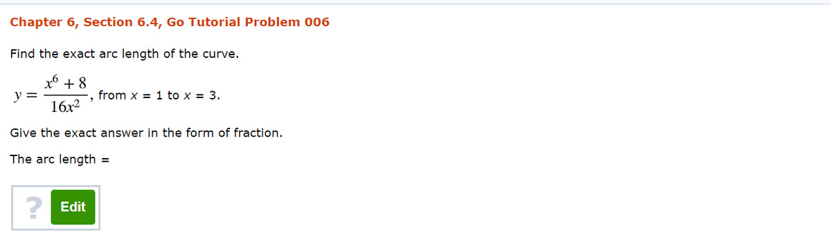 Chapter 6, Section 6.4, Go Tutorial Problem 006
Find the exact arc length of the curve.
x* + 8
y =
from x = 1 to x = 3.
16x2
Give the exact answer in the form of fraction.
The arc length =
? Edit
