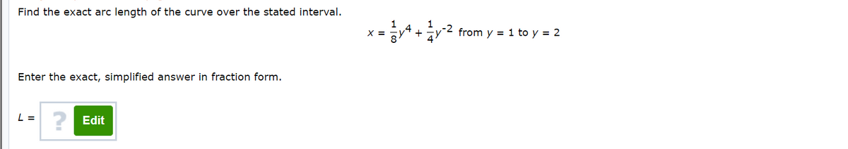 Find the exact arc length of the curve over the stated interval.
1
X =
from y = 1 to y = 2
Enter the exact, simplified answer in fraction form.
L =
? Edit
