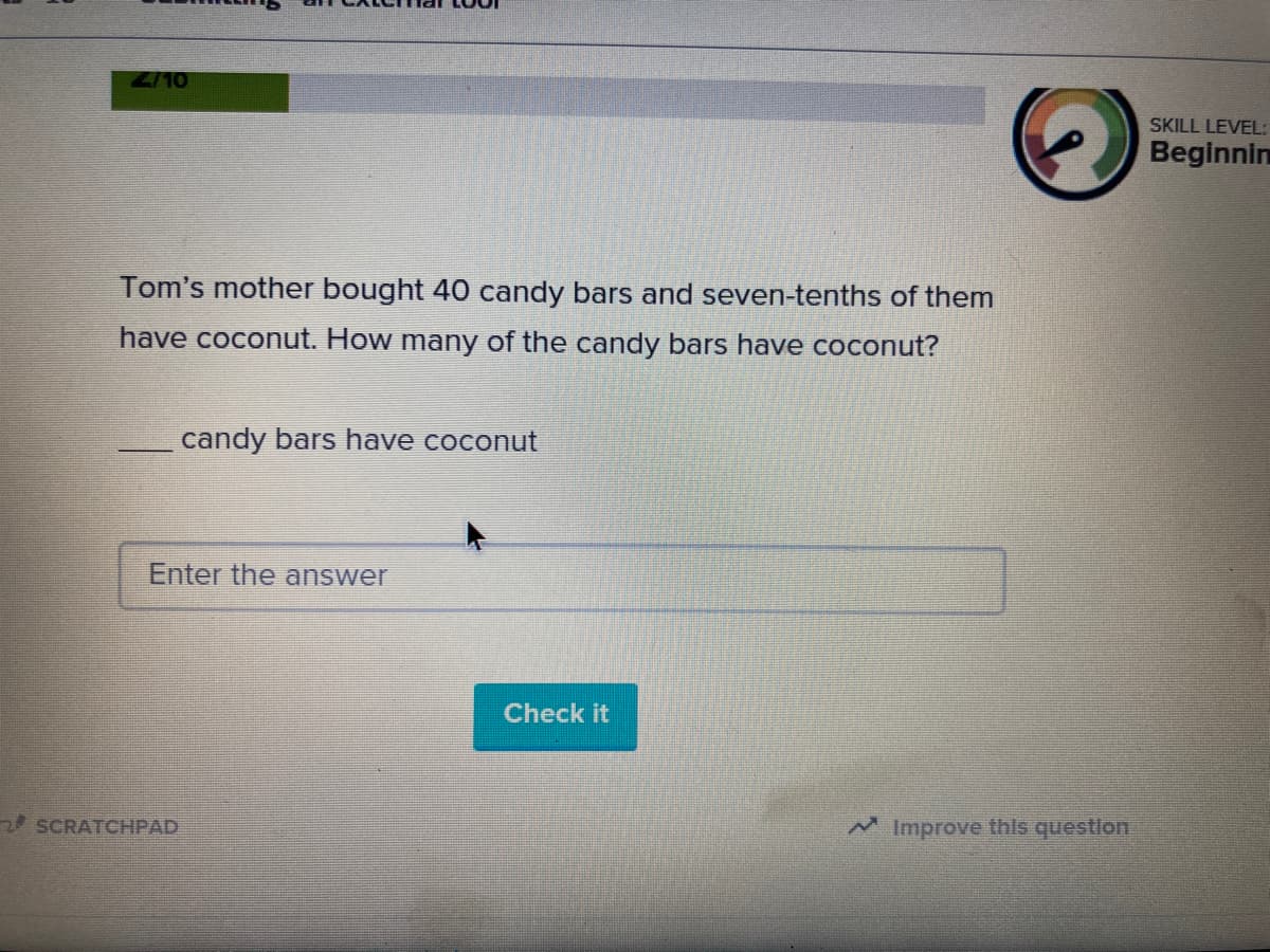 2/10
SKILL LEVEL:
Beginnin
Tom's mother bought 40 candy bars and seven-tenths of them
have coconut. How many of the candy bars have coconut?
candy bars have coconut
Enter the answer
Check it
2 SCRATCHPAD
Improve this questlon
