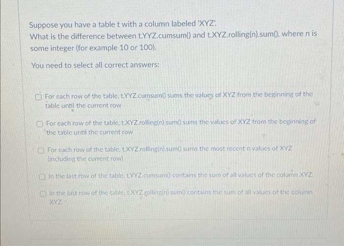 Suppose you have a table t with a column labeled 'XYZ.
What is the difference between t.YYZ.cumsum() and t.XYZ.rolling(n).sum), where n is
some integer (for example 10 or 100).
You need to select all correct answers:
O For cach row of the table, LYYZ.cumsum0 sums the valucs of XYZ from the beginning of the
table until the current row
O For cach row of the table, t.XYZ.rolling(n) sum sums the values of XYZ from the besinning of
the table until the current row
O For cach row of the table, t.XYZ.rolling(n).sum) sums the most recent n values of XYZ
(including the current row)
O In the last row of the table, LYYZ.cumsum) contains the sum of all valucs of thc column XYZ
Ein the last row of the table, t.XYZ rolling(n).sum) contains the sum of all valucs of the column
XYZ.
