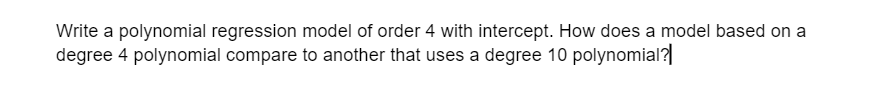 Write a polynomial regression model of order 4 with intercept. How does a model based on a
degree 4 polynomial compare to another that uses a degree 10 polynomial?
