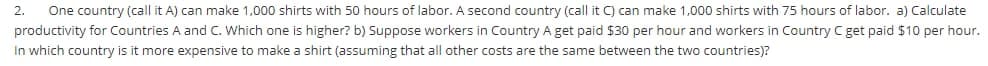 2.
One country (call it A) can make 1,000 shirts with 50 hours of labor. A second country (call it C) can make 1,000 shirts with 75 hours of labor. a) Calculate
productivity for Countries A and C. Which one is higher? b) Suppose workers in Country A get paid $30 per hour and workers in Country C get paid $10 per hour.
In which country is it more expensive to make a shirt (assuming that all other costs are the same between the two countries)?
