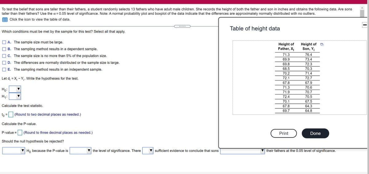 To test the belief that sons are taller than their fathers, a student randomly selects 13 fathers who have adult male children. She records the height of both the father and son in inches and obtains the following data. Are sons
taller than their fathers? Use the a = 0.05 level of significance. Note: A normal probability plot and boxplot of the data indicate that the differences are approximately normally distributed with no outliers.
Click the icon to view the table of data.
Table of height data
Which conditions must be met by the sample for this test? Select all that apply.
A. The sample size must be large.
Height of
Father, X1
Height of
Son, Y¡
B. The sampling method results in a dependent sample.
71.3
76.4
C. The sample size is no more than 5% of the population size.
69.9
73.4
D. The differences are normally distributed or the sample size is large.
69.8
72.3
E. The sampling method results in an independent sample.
68.5
70.3
70.2
71.4
Let d; = X; - Yj. Write the hypotheses for the test.
72.1
72.7
67.8
67.9
71.3
70.6
Ho:
71.9
70.7
Hy:
72.4
70.5
70.1
67.5
Calculate the test statistic.
67.8
64.3
69.7
64.8
to = |(Round to two decimal places as needed.)
Calculate the P-value.
P-value =
(Round to three decimal places as needed.)
Print
Done
Should the null hypothesis be rejected?
Ho because the P-value is
the level of significance. There
sufficient evidence to conclude that sons
their fathers at the 0.05 level of significance.
