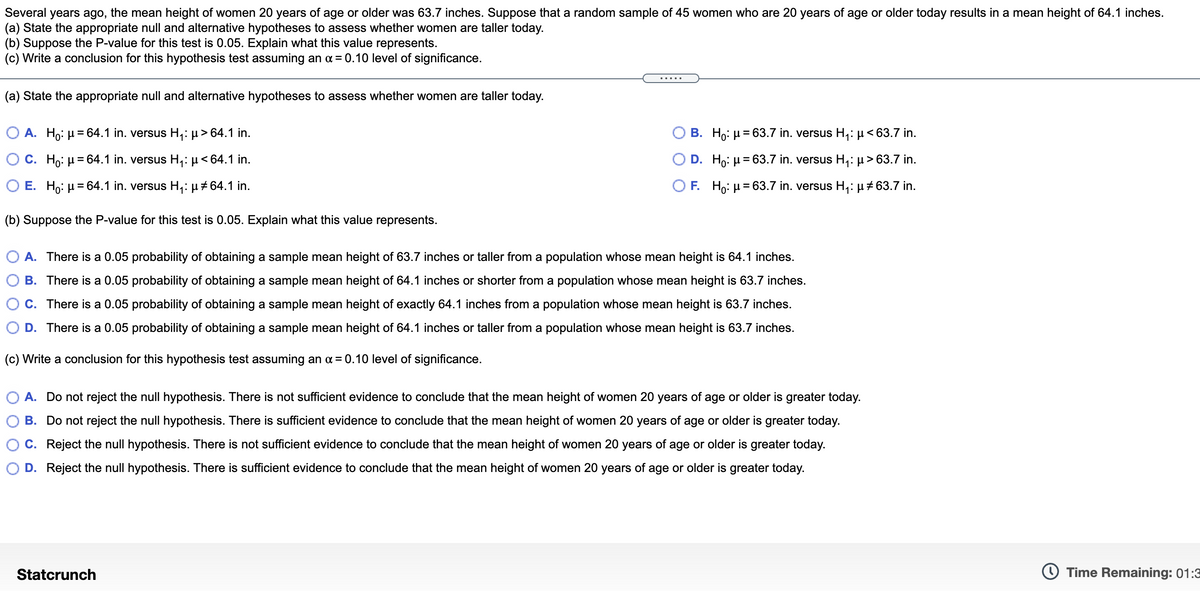 Several years ago, the mean height of women 20 years of age or older was 63.7 inches. Suppose that a random sample of 45 women who are 20 years of age or older today results in a mean height of 64.1 inches.
(a) State the appropriate null and alternative hypotheses to assess whether women are taller today.
(b) Suppose the P-value for this test is 0.05. Explain what this value represents.
(c) Write a conclusion for this hypothesis test assuming an a = 0.10 level of significance.
(a) State the appropriate null and alternative hypotheses to assess whether women are taller today.
O A. Ho: µ = 64.1 in. versus H,: µ> 64.1 in.
B. Ho: µ= 63.7 in. versus H,: µ<63.7 in.
O C. Ho: µ = 64.1 in. versus H,: µ< 64.1 in.
D. Ho: µ= 63.7 in. versus H,: µ > 63.7 in.
%3D
O E. Ho: µ= 64.1 in. versus H,: µ # 64.1 in.
O F. Ho: µ= 63.7 in. versus H,: µ #63.7 in.
(b) Suppose the P-value for this test is 0.05. Explain what this value represents.
A. There is a 0.05 probability of obtaining a sample mean height of 63.7 inches or taller from a population whose mean height is 64.1 inches.
B. There is a 0.05 probability of obtaining a sample mean height of 64.1 inches or shorter from a population whose mean height is 63.7 inches.
C. There is a 0.05 probability of obtaining a sample mean height of exactly 64.1 inches from a population whose mean height is 63.7 inches.
D. There is a 0.05 probability of obtaining a sample mean height of 64.1 inches or taller from a population whose mean height is 63.7 inches.
(c) Write a conclusion for this hypothesis test assuming an a = 0.10 level of significance.
O A. Do not reject the null hypothesis. There is not sufficient evidence to conclude that the mean height of women 20 years of age or older is greater today.
B. Do not reject the null hypothesis. There is sufficient evidence to conclude that the mean height of women 20 years of age or older is greater today.
C. Reject the null hypothesis. There is not sufficient evidence to conclude that the mean height of women 20 years of age or older is greater today.
D. Reject the null hypothesis. There is sufficient evidence to conclude that the mean height of women 20 years of age or older is greater today.
Statcrunch
Time Remaining: 01:3
