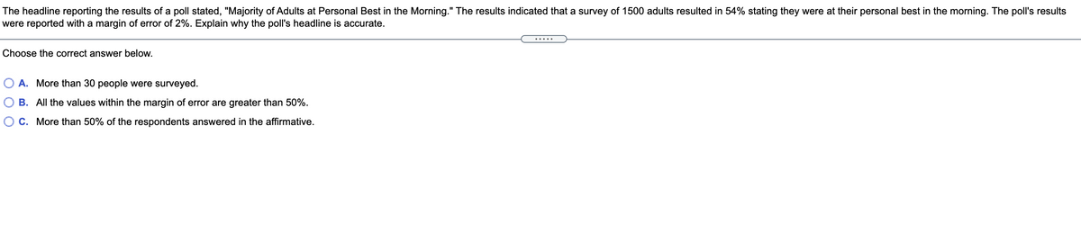 The headline reporting the results of a poll stated, "Majority of Adults at Personal Best in the Morning." The results indicated that a survey of 1500 adults resulted in 54% stating they were at their personal best in the morning. The poll's results
were reported with a margin of error of 2%. Explain why the poll's headline is accurate.
Choose the correct answer below.
A. More than 30 people were surveyed.
B. All the values within the margin of error are greater than 50%.
C. More than 50% of the respondents answered in the affirmative.
