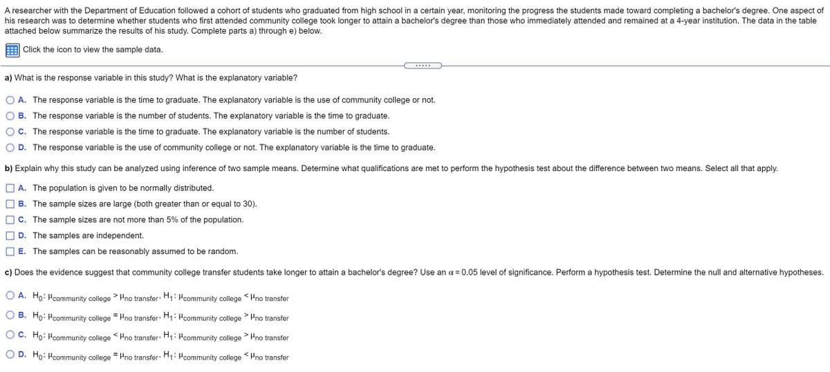 A researcher with the Department of Education followed a cohort of students who graduated from high school in a certain year, monitoring the progress the students made toward completing a bachelor's degree. One aspect of
his research was to determine whether students who first attended community college took longer to attain a bachelor's degree than those who immediately attended and remained at a 4-year institution. The data in the table
attached below summarize the results of his study. Complete parts a) through e) below.
Click the icon to view the sample data.
a) What is the response variable in this study? What is the explanatory variable?
A. The response variable is the time to graduate. The explanatory variable is the use of community college or not.
B. The response variable is the number of students. The explanatory variable is the time to graduate.
C. The response variable is the time to graduate. The explanatory variable is the number of students.
D. The response variable is the use of community college or not. The explanatory variable is the time to graduate.
b) Explain why this study can be analyzed using inference of two sample means. Determine what qualifications are met to perform the hypothesis test about the difference between two means. Select all that apply.
A. The population is given to be normally distributed.
B. The sample sizes are large (both greater than or equal to 30).
C. The sample sizes are not more than 5% of the population.
D. The samples are independent.
E. The samples can be reasonably assumed to be random.
c) Does the evidence suggest that community college transfer students take longer to attain a bachelor's degree? Use an a = 0.05 level of significance. Perform a hypothesis test. Determine the null and alternative hypotheses.
O A. Ho: Pcommunity college>no transfer H: Pcommunity college SPno transfer
B. Ho: Hcommunity college = Hno transfer: H1: Hcommunity college
Pno transfer
C. Ho: Pcommunity college Hno transfer: H1: Hcommunity college
> Pno transfer
O D. Ho: Hcommunity college
= Pno transfer H1: Pcommunity college Pno transfer
