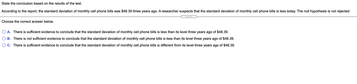 State the conclusion based on the results of the test.
According to the report, the standard deviation of monthly cell phone bills was $48.39 three years ago. A researcher suspects that the standard deviation of monthly cell phone bills is less today. The null hypothesis is not rejected.
.....
Choose the correct answer below.
A. There is sufficient evidence to conclude that the standard deviation of monthly cell phone bills is less than its level three years ago of $48.39.
B. There is not sufficient evidence to conclude that the standard deviation of monthly cell phone bills is less than its level three years ago of $48.39.
C. There is sufficient evidence to conclude that the standard deviation of monthly cell phone bills is different from its level three years ago of $48.39.
