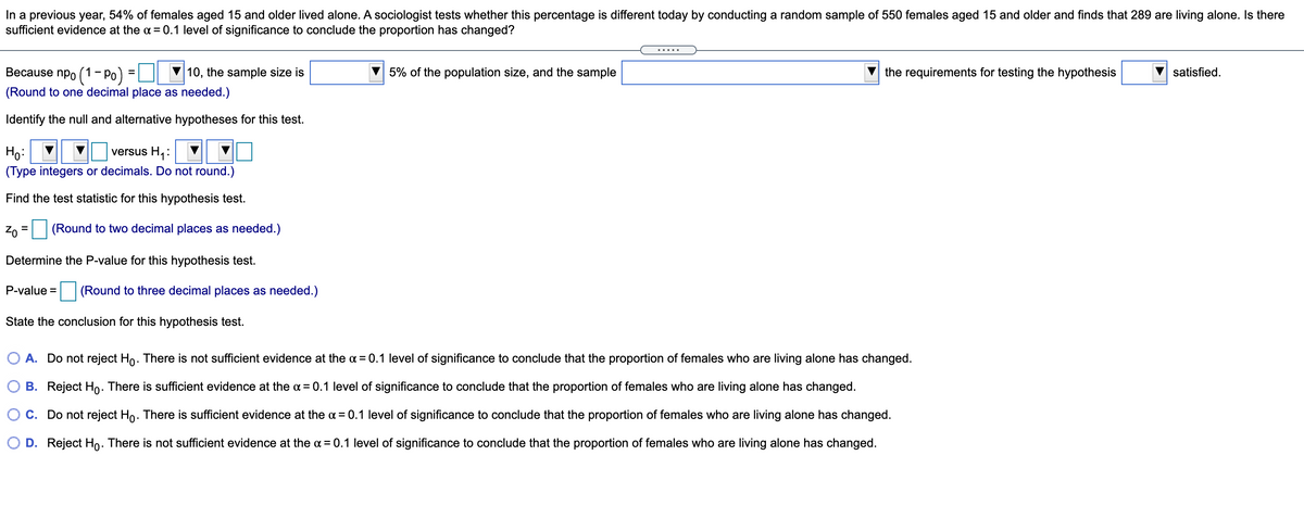 In a previous year, 54% of females aged 15 and older lived alone. A sociologist tests whether this percentage is different today by conducting a random sample of 550 females aged 15 and older and finds that 289 are living alone. Is there
sufficient evidence at the a = 0.1 level of significance to conclude the proportion has changed?
.....
Because npo (1 - Po)
10, the sample size is
5% of the population size, and the sample
the requirements for testing the hypothesis
satisfied.
(Round to one decimal place as needed.)
Identify the null and alternative hypotheses for this test.
Ho:
versus H:
(Type integers or decimals. Do not round.)
Find the test statistic for this hypothesis test.
Z0 = (Round to two decimal places as needed.)
Determine the P-value for this hypothesis test.
P-value = (Round to three decimal places as needed.)
State the conclusion for this hypothesis test.
O A. Do not reject Ho. There is not sufficient evidence at the a = 0.1 level of significance to conclude that the proportion of females who are living alone has changed.
B. Reject Ho: There is sufficient evidence at the a = 0.1 level of significance to conclude that the proportion of females who are living alone has changed.
O C. Do not reject Ho. There is sufficient evidence at the a = 0.1 level of significance to conclude that the proportion of females who are living alone has changed.
D. Reject Ho. There is not sufficient evidence at the a = 0.1 level of significance to conclude that the proportion of females who are living alone has changed.
