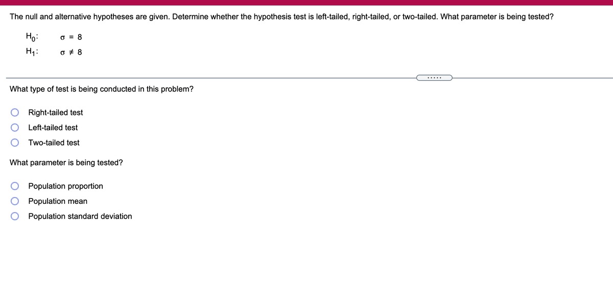 The null and alternative hypotheses are given. Determine whether the hypothesis test is left-tailed, right-tailed, or two-tailed. What parameter is being tested?
Ho:
O = 8
H1:
What type of test is being conducted in this problem?
Right-tailed test
Left-tailed test
Two-tailed test
What parameter is being tested?
Population proportion
Population mean
Population standard deviation
