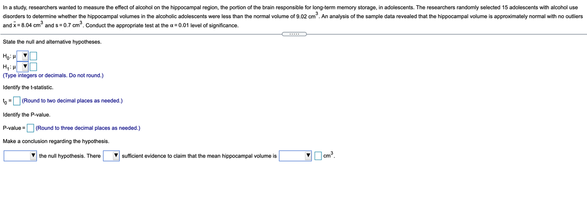 In a study, researchers wanted to measure the effect of alcohol on the hippocampal region, the portion of the brain responsible for long-term memory storage, in adolescents. The researchers randomly selected 15 adolescents with alcohol use
disorders to determine whether the hippocampal volumes in the alcoholic adolescents were less than the normal volume of 9.02 cm
3
An analysis of the sample data revealed that the hippocampal volume is approximately normal with no outliers
3
and x= 8.04 cm° and s = 0.7 cm°. Conduct the appropriate test at the a = 0.01 level of significance.
%3D
.....
State the null and alternative hypotheses.
Ho: H
(Type integers or decimals. Do not round.)
Identify the t-statistic.
to = (Round to two decimal places as needed.)
%3D
Identify the P-value.
P-value = (Round to three decimal places as needed.)
Make a conclusion regarding the hypothesis.
the null hypothesis. There
sufficient evidence to claim that the mean hippocampal volume is
| cm³.
