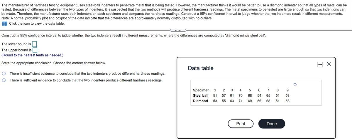 The manufacturer of hardness testing equipment uses steel-ball indenters to penetrate metal that is being tested. However, the manufacturer thinks it would be better to use a diamond indenter so that all types of metal can be
tested. Because of differences between the two types of indenters, it is suspected that the two methods will produce different hardness readings. The metal specimens to be tested are large enough so that two indentions can
be made. Therefore, the manufacturer uses both indenters on each specimen and compares the hardness readings. Construct a 95% confidence interval to judge whether the two indenters result in different measurements.
Note: A normal probability plot and boxplot of the data indicate that the differences are approximately normally distributed with no outliers.
Click the icon to view the data table.
.....
Construct a 95% confidence interval to judge whether the two indenters result in different measurements, where the differences are computed as 'diamond minus steel ball'.
The lower bound is
The
upper
bound is
(Round to the nearest tenth as needed.)
State the appropriate conclusion. Choose the correct answer below.
Data table
There is insufficient evidence to conclude that the two indenters produce different hardness readings.
O There is sufficient evidence to conclude that the two indenters produce different hardness readings.
Specimen
1
2
6
7
8
9.
Steel ball
51
57
61
70
68
54
65
51
53
Diamond
53
55
63
74
69
56
68
51
56
Print
Done
