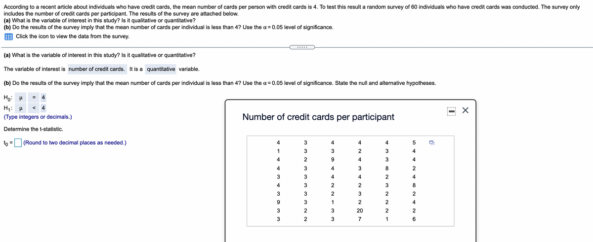 According to a recent article about individuals who have credit cards, the mean number of cards per person with credit cards is 4. To test this result a random survey of 60 individuals who have credit cards was conducted. The survey only
includes the number of credit cards per participant. The results of the survey are attached below.
(a) What is the variable of interest in this study? Is it qualitative or quantitative?
(b) Do the results of the survey imply that the mean number of cards per individual is less than 4? Use the a = 0.05 level of significance.
Click the icon to view the data from the survey.
(a) What is the variable of interest in this study? Is it qualitative or quantitative?
The variable of interest is number of credit cards. It is a quantitative variable.
(b) Do the results of the survey imply that the mean number of cards per individual is less than 4? Use the a = 0.05 level of significance. State the null and alternative hypotheses.
Ho:
4
H4:
4
<
(Type integers or decimals.)
Number of credit cards per participant
Determine the t-statistic.
to
(Round to two decimal places as needed.)
4
3
4
4
4
1
3
2
4
4
9.
4
3
4
4
4
3
2
3
3
4
4
4
4
3
2
8
3
3
2
2
2
3
1
4
2
20
2
2
3
2
3
7
1
6.
