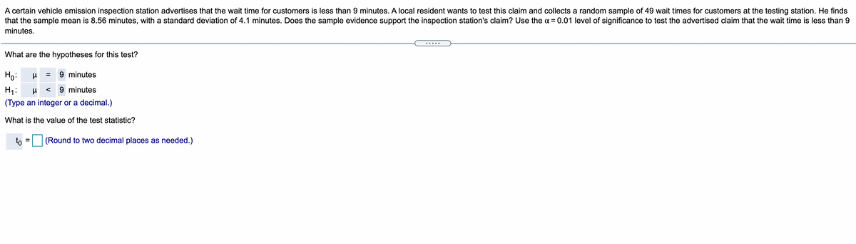 A certain vehicle emission inspection station advertises that the wait time for customers is less than 9 minutes. A local resident wants to test this claim and collects a random sample of 49 wait times for customers at the testing station. He finds
that the sample mean is 8.56 minutes, with a standard deviation of 4.1 minutes. Does the sample evidence support the inspection station's claim? Use the a = 0.01 level of significance to test the advertised claim that the wait time is less than 9
minutes.
....
What are the hypotheses for this test?
Ho:
9 minutes
%3D
H1:
9 minutes
<
(Type an integer or a decimal.)
What is the value of the test statistic?
to
(Rou
to two decimal places
heeded.)
%3D
