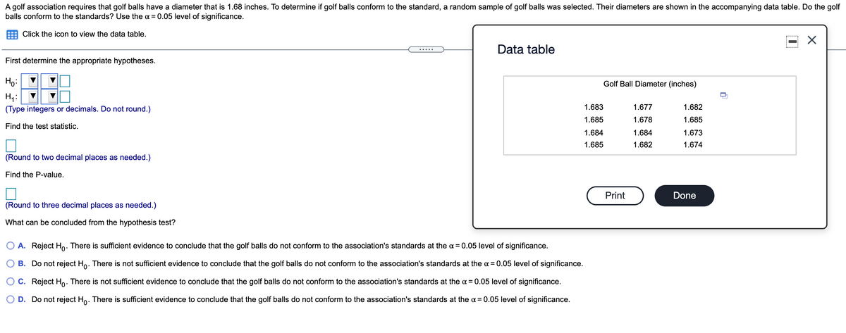 A golf association requires that golf balls have a diameter that is 1.68 inches. To determine if golf balls conform to the standard, a random sample of golf balls was selected. Their diameters are shown in the accompanying data table. Do the golf
balls conform to the standards? Use the a = 0.05 level of significance.
Click the icon to view the data table.
Data table
First determine the appropriate hypotheses.
Ho:
Golf Ball Diameter (inches)
H;:
(Type integers or decimals. Do not round.)
1.683
1.677
1.682
1.685
1.678
1.685
Find the test statistic.
1.684
1.684
1.673
1.685
1.682
1.674
(Round to two decimal places as needed.)
Find the P-value.
Print
Done
(Round to three decimal places as needed.)
What can be concluded from the hypothesis test?
O A. Reject Ho. There is sufficient evidence to conclude that the golf balls do not conform to the association's standards at the a = 0.05 level of significance.
O B. Do not reject Ho. There is not sufficient evidence to conclude that the golf balls do not conform to the association's standards at the a = 0.05 level of significance.
C. Reject Ho. There is not sufficient evidence to conclude that the golf balls do not conform to the association's standards at the a = 0.05 level of significance.
D. Do not reject Ho. There is sufficient evidence to conclude that the golf balls do not conform to the association's standards at the a = 0.05 level of significance.
