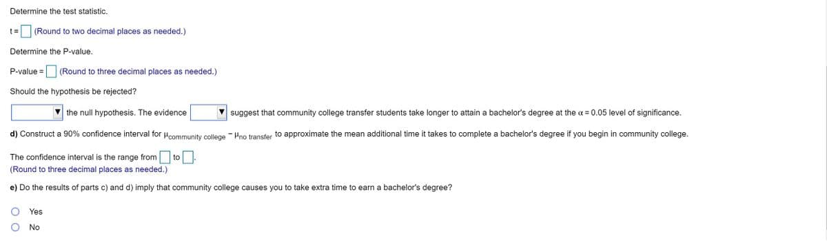 Determine the test statistic.

t = [  ] (Round to two decimal places as needed.)

Determine the P-value.

P-value = [  ] (Round to three decimal places as needed.)

Should the hypothesis be rejected?

[Dropdown Menu] the null hypothesis. The evidence [Dropdown Menu] suggest that community college transfer students take longer to attain a bachelor's degree at the α = 0.05 level of significance.

d) Construct a 90% confidence interval for μ₁ (Community College) − μ₂ (No Transfer) to approximate the mean additional time it takes to complete a bachelor's degree if you begin in community college.

The confidence interval is the range from [  ] to [  ].

(Round to three decimal places as needed.)

e) Do the results of parts c) and d) imply that community college causes you to take extra time to earn a bachelor's degree?

[Radio Button] Yes
[Radio Button] No