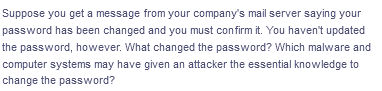 Suppose you get a message from your company's mail server saying your
password has been changed and you must confirm it. You haven't updated
the password, however. What changed the password? Which malware and
computer systems may have given an attacker the essential knowledge to
change the password?