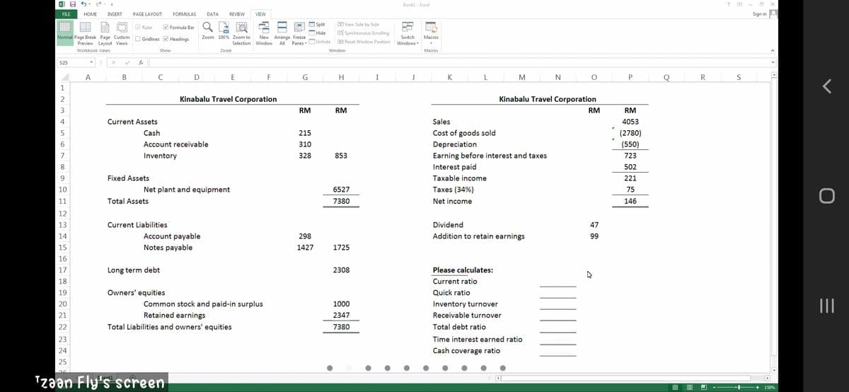 Bookl - Excel
?
FILE
HOME
INSERT
PAGE LAYOUT
FORMULAS
DATA
REVIEW
VIEW
Sign in
V Ruler
M Formula Bar
- Split
O View Side by Side
FO
Hide
EBİ Synchronous Scrolling
Normal Page Break Page Custom O Gridlines V Headings
Zoom 100% Zoom to
New Arrange Freeze
Switch
Macros
BB Reset Window Position
Preview Layout Views
Panes - OUnhide
Selection Window
All
Windows -
Workbook Views
Show
Zoom
Window
Маcros
S25
fx
A
C
E
H.
I
J
K
N
Q
R
1
2
Kinabalu Travel Corporation
Kinabalu Travel Corporation
3
RM
RM
RM
RM
Current Assets
Sales
4053
Cash
215
Cost of goods sold
(2780)
6.
Account receivable
310
Depreciation
(550)
Earning before interest and taxes
Interest paid
7
Inventory
328
853
723
8.
502
Fixed Assets
Taxable income
221
10
Net plant and equipment
6527
Taxes (34%)
75
11
Total Assets
7380
Net income
146
12
13
Current Liabilities
Dividend
47
14
Account payable
298
Addition to retain earnings
99
15
Notes payable
1427
1725
16
17
Long term debt
2308
Please calculates:
18
Current ratio
19
Owners' equities
Quick ratio
Common stock and paid-in surplus
II
20
1000
Inventory turnover
21
Retained earnings
2347
Receivable turnover
22
Total Liabilities and owners' equities
7380
Total debt ratio
23
Time interest earned ratio
24
Cash coverage ratio
25
Tzaan Fly's screen
150%
