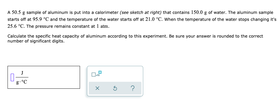 A 50.5 g sample of aluminum is put into a calorimeter (see sketch at right) that contains 150.0 g of water. The aluminum sample
starts off at 95.9 °C and the temperature of the water starts off at 21.0 °C. When the temperature of the water stops changing it's
25.6 °C. The pressure remains constant at 1 atm.
Calculate the specific heat capacity of aluminum according to this experiment. Be sure your answer is rounded to the correct
number of significant digits.
J
х10
g.°C
