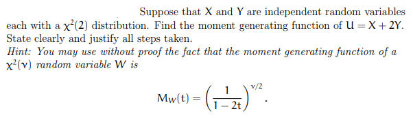 Suppose that X and Y are independent random variables
each with a x'(2) distribution. Find the moment generating function of U = X+ 2Y.
State clearly and justify all steps taken.
Hint: You may use without proof the fact that the moment generating function of a
x'(v) random variable W is
v/2
()".
Mw(t) =
- 2t
