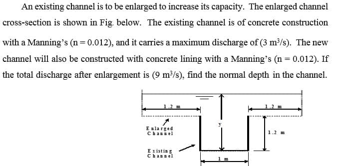 An existing channel is to be enlarged to increase its capacity. The enlarged channel
cross-section is shown in Fig. below. The existing channel is of concrete construction
with a Manning's (n= 0.012), and it carries a maximum discharge of (3 m2/s). The new
channel will also be constructed with concrete lining with a Manning's (n = 0.012). If
the total discharge after enlargement is (9 m/s), find the normal depth in the channel.
1.2 m
E nla rged
Channel
1.2 m
E xistin g
Channel
1 m
