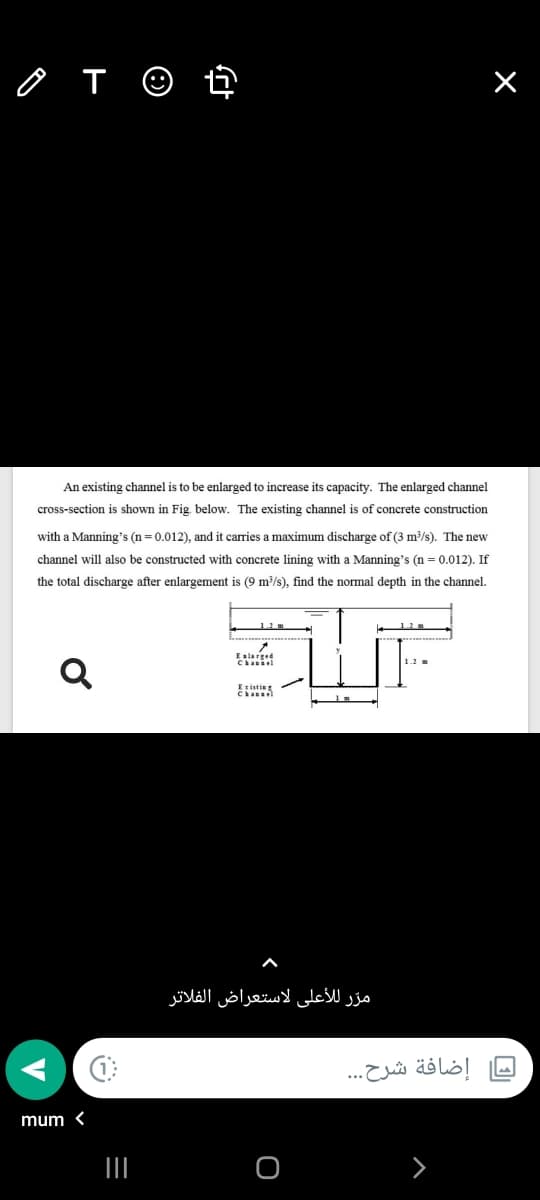 o T ☺ ť
An existing channel is to be enlarged to increase its capacity. The enlarged channel
cross-section is shown in Fig. below. The existing channel is of concrete construction
with a Manning's (n= 0.012), and it carries a maximum discharge of (3 m/s). The new
channel will also be constructed with concrete lining with a Manning's (n = 0.012). If
the total discharge after enlargement is (9 m/s), find the normal depth in the channel.
Eslarged
Ezisting
مرّ للأعلى لاستعراض الفلاتر
إضافة شرح. . .
mum <

