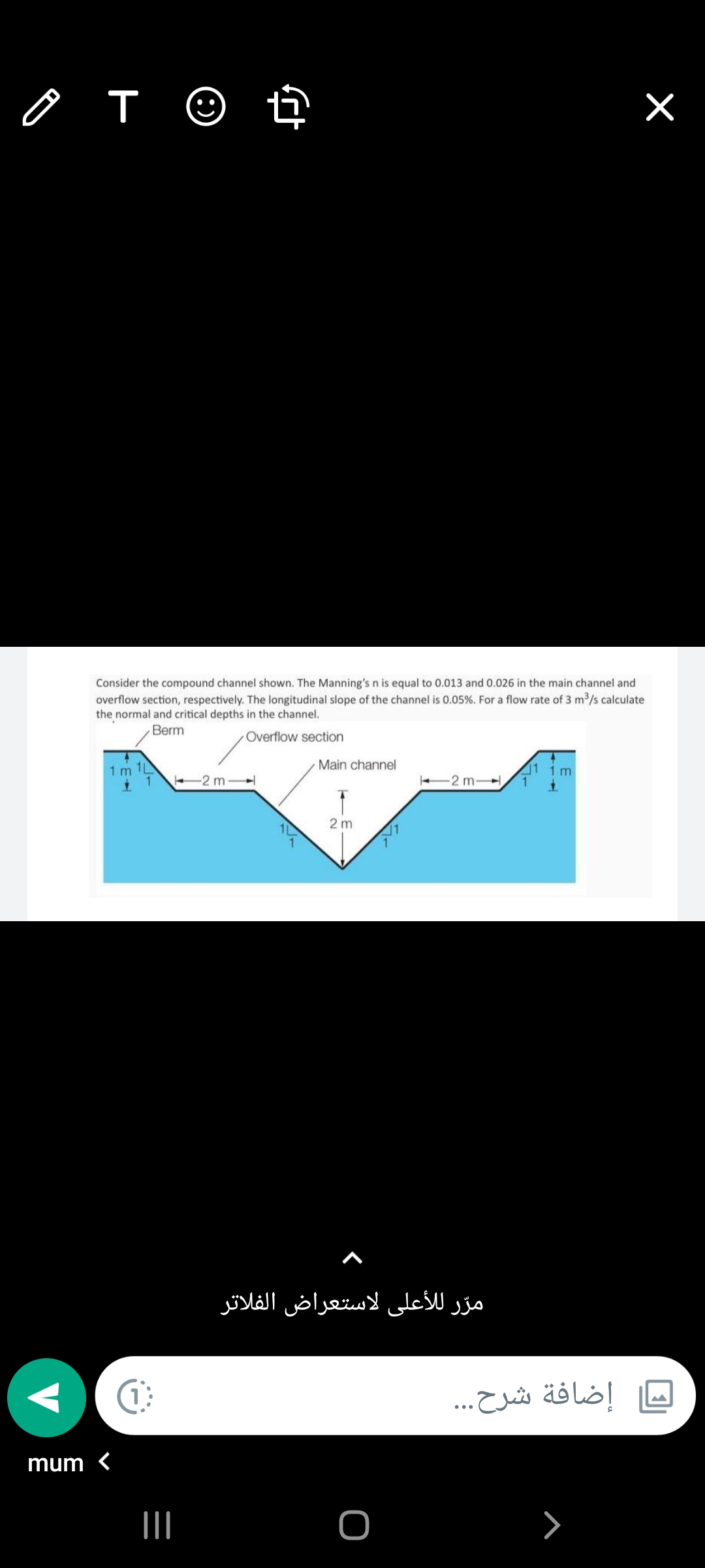 o T ☺ t
Consider the compound channel shown. The Manning's n is equal to 0.013 and 0.026 in the main channel and
overflow section, respectively. The longitudinal slope of the channel is 0.05%. For a flow rate of 3 m3/s calculate
the normal and critical depths in the channel.
Berm
Overflow section
Main channel
1 m 1L
1 1m
2 m
2 m-
2 m
مرّر ل لأعلى لاستعراض الفلاتر
إضافة شرح...
mum <
