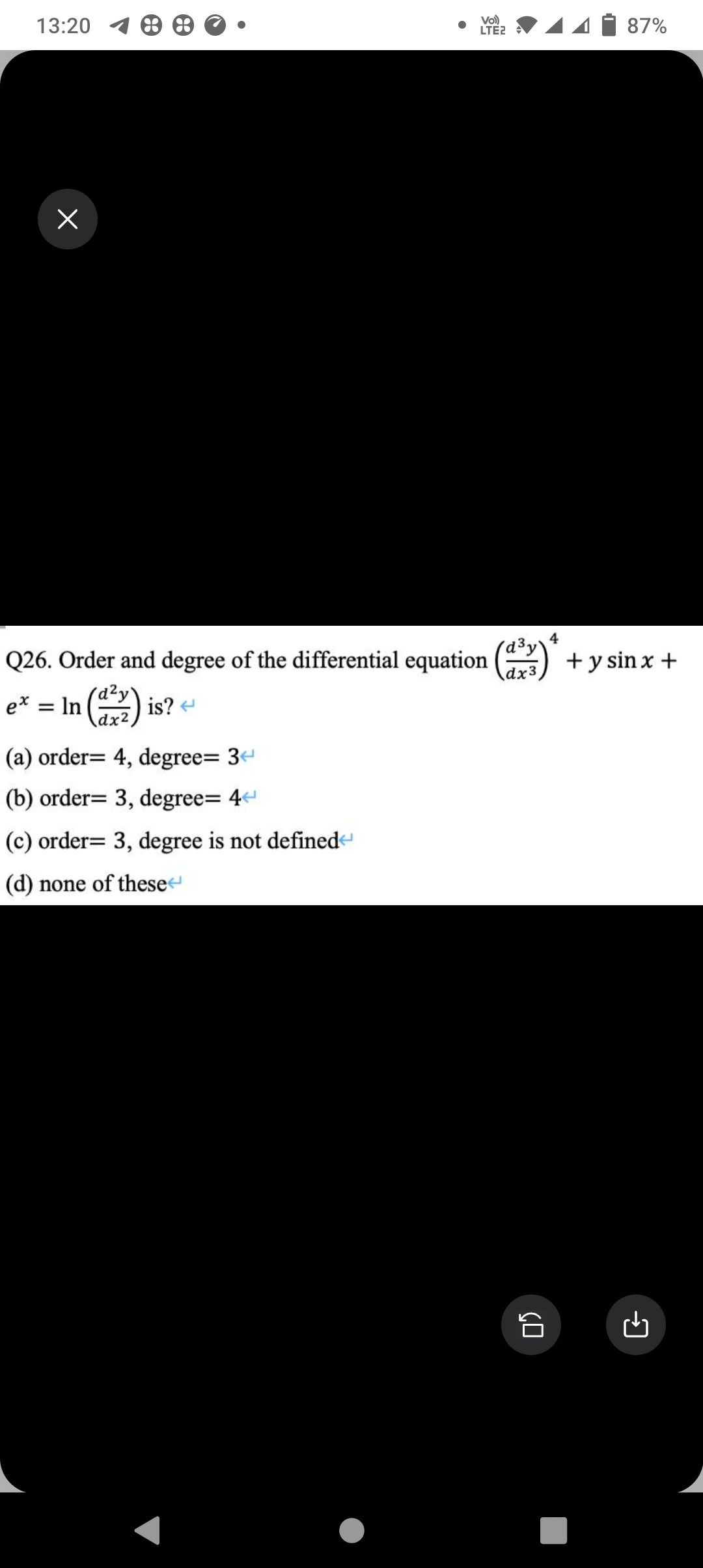 13:20
x
e* = ln (²2) is? <
In
Vol)
LTE2
Q26. Order and degree of the differential equation (³3)* + y sin x +
4
dx3
(a) order= 4, degree= 34
(b) order= 3, degree=4<
(c) order= 3, degree is not defined
(d) none of these
87%
GO
G