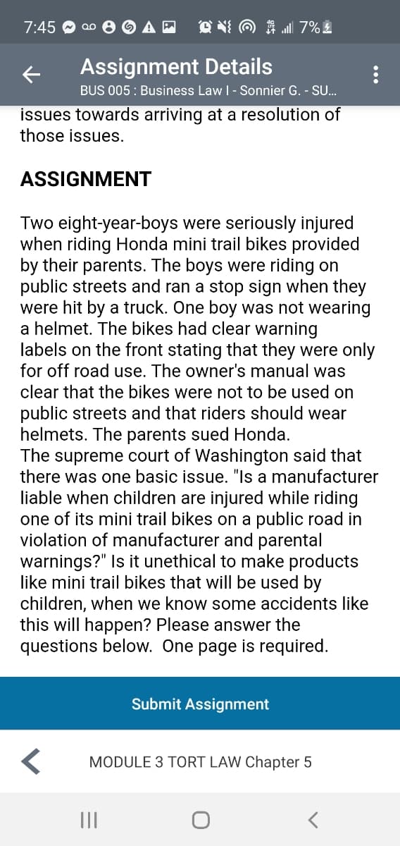 7:45
O N O 1 7%
Assignment Details
BUS 005 : Business Law I - Sonnier G. - SU.
issues towards arriving at a resolution of
those issues.
ASSIGNMENT
Two eight-year-boys were seriously injured
when riding Honda mini trail bikes provided
by their parents. The boys were riding on
public streets and ran a stop sign when they
were hit by a truck. One boy was not wearing
a helmet. The bikes had clear warning
labels on the front stating that they were only
for off road use. The owner's manual was
clear that the bikes were not to be used on
public streets and that riders should wear
helmets. The parents sued Honda.
The supreme court of Washington said that
there was one basic issue. "Is a manufacturer
liable when children are injured while riding
one of its mini trail bikes on a public road in
violation of manufacturer and parental
warnings?" Is it unethical to make products
like mini trail bikes that will be used by
children, when we know some accidents like
this will happen? Please answer the
questions below. One page is required.
Submit Assignment
MODULE 3 TORT LAW Chapter 5
