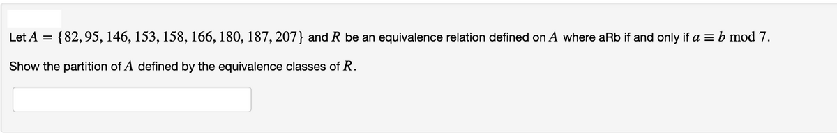 Let A
{82, 95, 146, 153, 158, 166, 180, 187, 207} and R be an equivalence relation defined on A where aRb if and only if a = b mod 7.
Show the partition of A defined by the equivalence classes of R.
