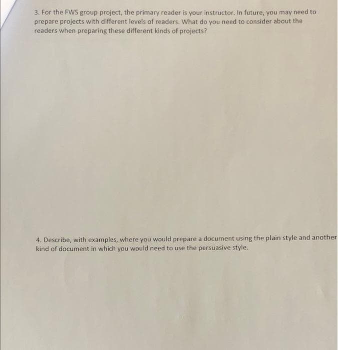 3. For the FWS group project, the primary reader is your instructor. In future, you may need to
prepare projects with different levels of readers. What do you need to consider about the
readers when preparing these different kinds of projects?
4. Describe, with examples, where you would prepare a document using the plain style and another
kind of document in which you would need to use the persuasive style.

