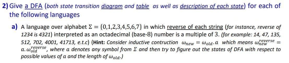 2) Give a DFA (both state transition diagram and table as well as description of each state) for each of
the following languages
a) A language over alphabet E = {0,1,2,3,4,5,6,7} in which reverse of each string (for instance, reverse of
1234 is 4321) interpreted as an octadecimal (base-8) number is a multiple of 3. (for example: 14, 47, 135,
512, 702, 4001, 41713, e.t.c) (Hint: Consider inductive contruction wnew = wold a which means whewe
a. wgerse, where a denotes any symbol from E and then try to figure out the states of DFA with respect to
possible values of a and the length of wold-)
reverse
