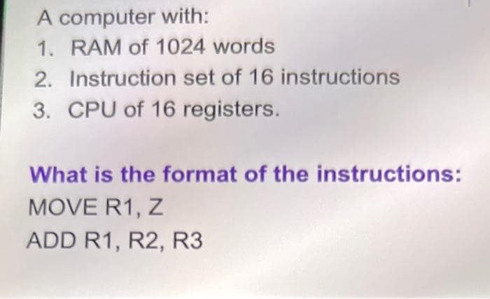 A computer with:
1. RAM of 1024 words
2. Instruction set of 16 instructions
3. CPU of 16 registers.
What is the format of the instructions:
MOVE R1, Z
ADD R1, R2, R3
