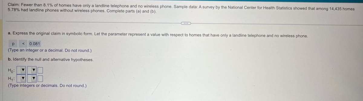 Claim: Fewer than 8.1% of homes have only a landline telephone and no wireless phone. Sample data: A survey by the National Center for Health Statistics showed that among 14,435 homes
5.78% had landline phones without wireless phones. Complete parts (a) and (b).
a. Express the original claim in symbolic form. Let the parameter represent a value with respect to homes that have only a landline telephone and no wireless phone.
p < 0.081
(Type an integer or a decimal. Do not round.)
b. Identify the null and alternative hypotheses.
Ho
H₁:
(Type integers or decimals. Do not round.)