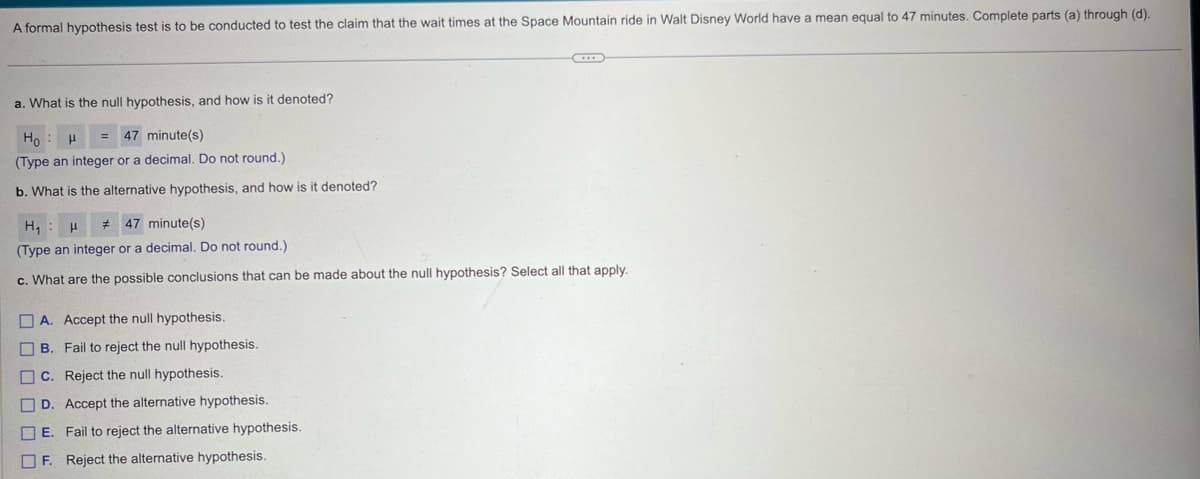 A formal hypothesis test is to be conducted to test the claim that the wait times at the Space Mountain ride in Walt Disney World have a mean equal to 47 minutes. Complete parts (a) through (d).
a. What is the null hypothesis, and how is it denoted?
Ho
μ
47 minute(s)
(Type an integer or a decimal. Do not round.)
b. What is the alternative hypothesis, and how is it denoted?
H₁ μ # 47 minute(s)
(Type an integer or a decimal. Do not round.)
c. What are the possible conclusions that can be made about the null hypothesis? Select all that apply.
☐ ☐ ☐ ☐ ☐ ☐
A. Accept the null hypothesis.
B. Fail to reject the null hypothesis.
C. Reject the null hypothesis.
D. Accept the alternative hypothesis.
E. Fail to reject the alternative hypothesis.
F. Reject the alternative hypothesis.