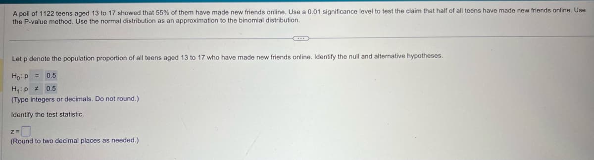 A poll of 1122 teens aged 13 to 17 showed that 55% of them have made new friends online. Use a 0.01 significance level to test the claim that half of all teens have made new friends online. Use
the P-value method. Use the normal distribution as an approximation to the binomial distribution.
Let p denote the population proportion of all teens aged 13 to 17 who have made new friends online. Identify the null and alternative hypotheses.
Ho p =
0.5
H₁p # 0.5
(Type integers or decimals. Do not round.)
Identify the test statistic.
Z=
(Round to two decimal places as needed.)