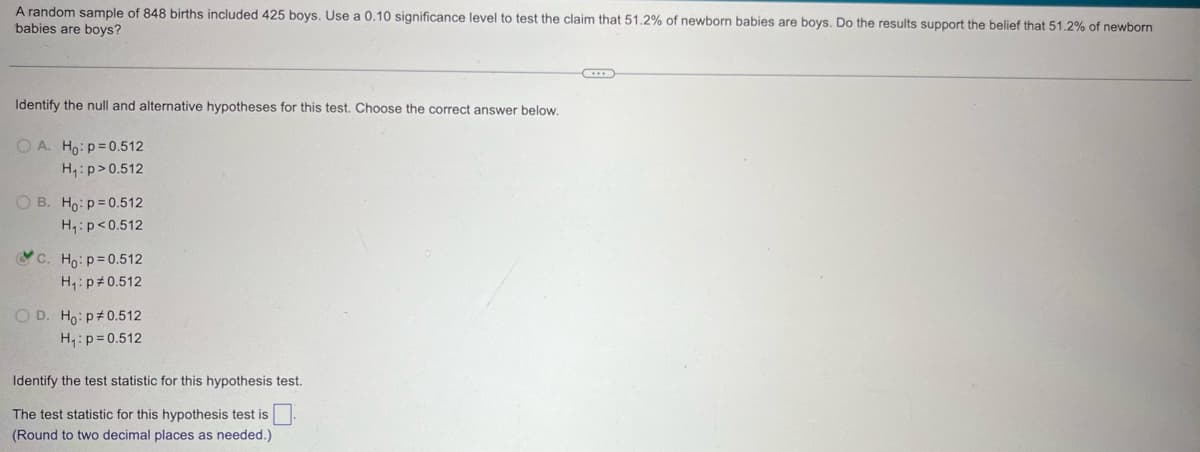 A random sample of 848 births included 425 boys. Use a 0.10 significance level to test the claim that 51.2% of newborn babies are boys. Do the results support the belief that 51.2% of newborn
babies are boys?
Identify the null and alternative hypotheses for this test. Choose the correct answer below.
OA. Ho: p=0.512
H₁: p>0.512
OB. Ho p=0.512
H₁: p<0.512
c. Ho: p=0.512
H₁: p 0.512
OD. Ho: p 0.512
H₁: p=0.512
Identify the test statistic for this hypothesis test.
The test statistic for this hypothesis test is ☐
(Round to two decimal places as needed.)