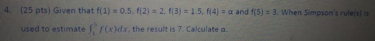 4. (25 pts) Given that f(1) = 0.5, f(2) = 2, f(3) = 1.5, f(4) = a and f(5) = 3. When Simpson's rule(s) is
used to estimate f(x)dx, the result is 7. Calculate a.
