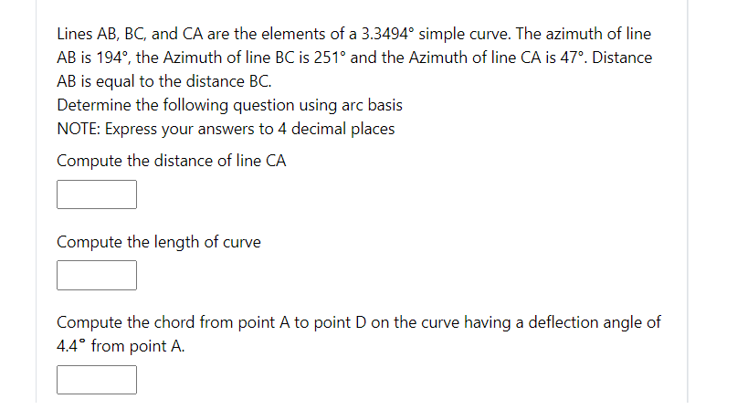 Lines AB, BC, and CA are the elements of a 3.3494° simple curve. The azimuth of line
AB is 194°, the Azimuth of line BC is 251° and the Azimuth of line CA is 47°. Distance
AB is equal to the distance BC.
Determine the following question using arc basis
NOTE: Express your answers to 4 decimal places
Compute the distance of line CA
Compute the length of curve
Compute the chord from point A to point D on the curve having a deflection angle of
4.4° from point A.
