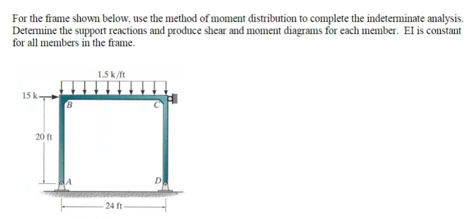 For the frame shown below, use the method of moment distribution to complete the indeterminate analysis.
Determine the support reactions and produce shear and moment diagrams for each menmber. EI is constant
for all members in the frame.
1.5 k/ft
15 k-
B
20 ft
D
- 24 ft
