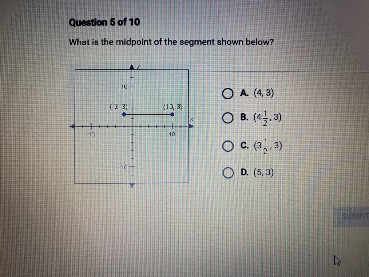 Question 5 of 10
What is the midpoint of the segment shown below?
-10
10-
(-2, 3) I
-10
(10, 3)
10
OA. (4,3)
O B. (4,3)
O C. (3,3)
OD. (5,3)
W
SUBMIT