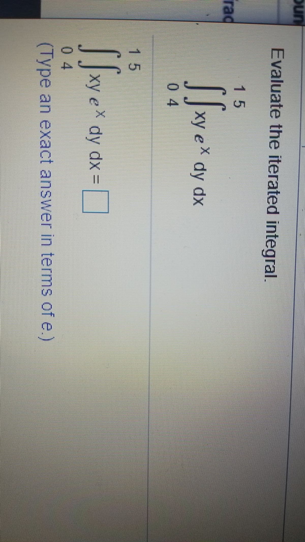 oun
Evaluate the iterated integral.
15
rad
xy eX dy dx
0 4
15
xy e dy dx =
0 4
(Type an exact answer in terms of e.)
