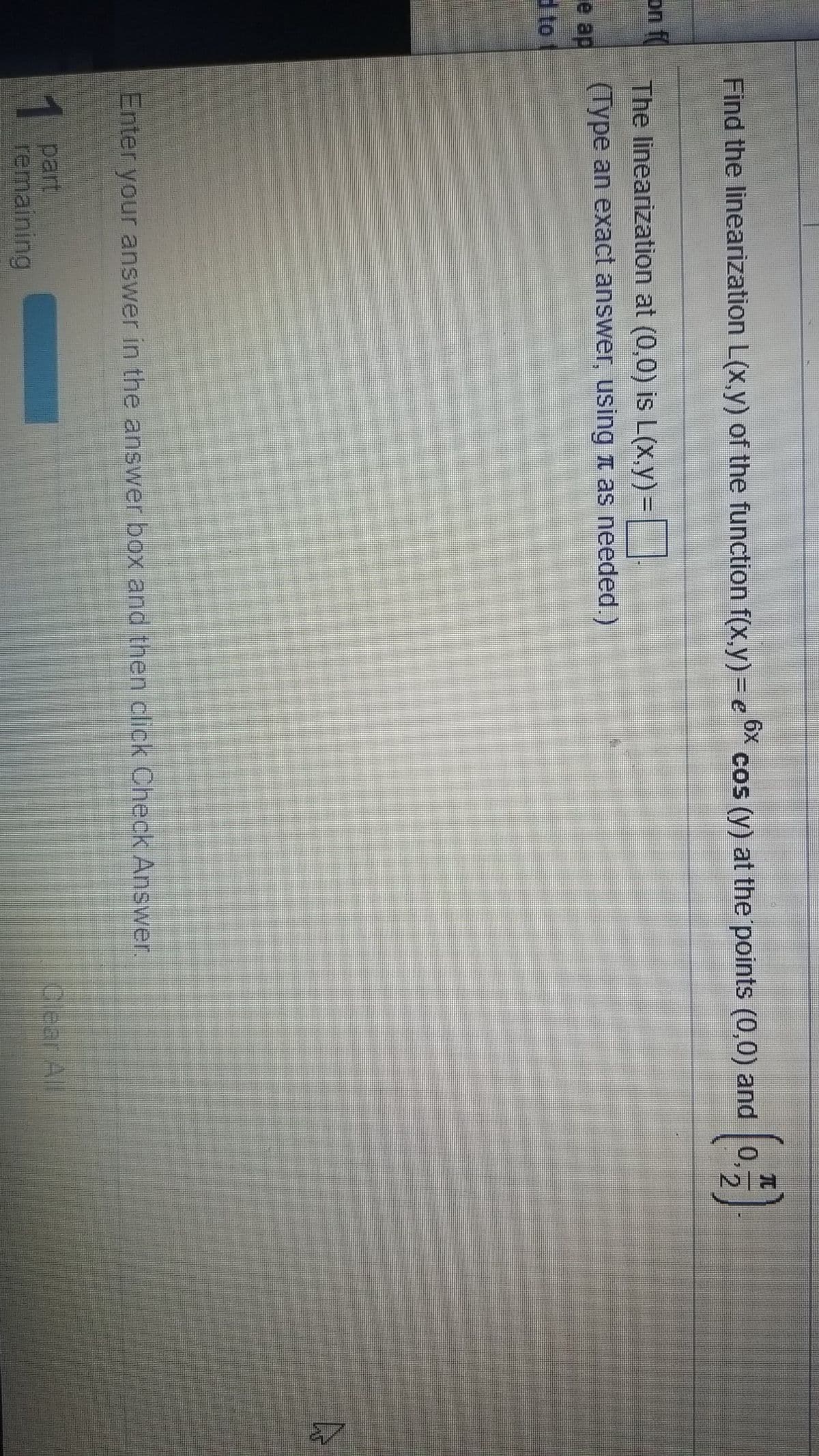 TC
cos (y) at the points (0,0) and 0,
2.
Find the linearization L(x,y) of the function f(x,y) = e
6x
on f
The linearization at (0,0) is L(X,y) =
(Type an exact answer, using t as needed.)
e ap
d to
Enter your answer in the answer box and then click Check Answer.
1 part
remaining
Clear All
