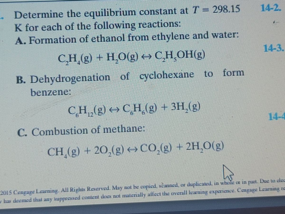 . Determine the equilibrium constant at T = 298.15
K for each of the following reactions:
A. Formation of ethanol from ethylene and water:
14-2.
14-3.
C,H (g) + H,O(g) C,H OH(g)
B. Dehydrogenation of cyclohexane to form
benzene:
CH (g) C
H.(g) +3H,(g)
14-4
C. Combustion of methane:
CH,(g) + 20,(g) →CO,(g) + 2H,0(g)
CH (g)
-2H,O(g)
to pad Due ude
Cou
201S CengageLarning. All Riphts Reserved May not be copied, scanned, or duplicated, in whole or in part Due to ded
ted, sanned
hs deemed hat any kuppresed content da not matenally aflect the oNcrall karning expNrince. Ca e Learningre
ppoed.conlent doex not alenally allecibe overall le
