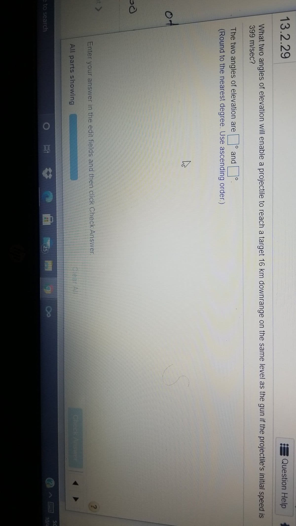 13.2.29
Question Help
What two angles of elevation will enable a projectile to reach a target 16 km downrange on the same level as the gun if the projectile's initial speed is
399 m/sec?
The two angles of elevation are
and
(Round to the nearest degree. Use ascending order.)
Enter your answer in the edit fields and then click Check Answer.
All parts showing
piear All
Check Answer
5:0
e to search
25
10/4
