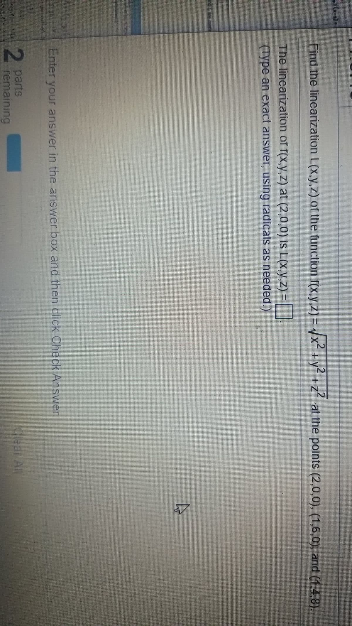 .2
Find the linearization L(x,y,z) of the function f(x,y,z)= x+y" +z at the points (2,0,0), (1,6,0), and (1,4,8).
2.
The linearization of f(x,y,z) at (2,0,0) is L(x,y.z) =
(Type an exact answer, using radicals as needed.)
Enter your answer in the answer box and then click Check Answer.
2 parts
remaining
Clear All
